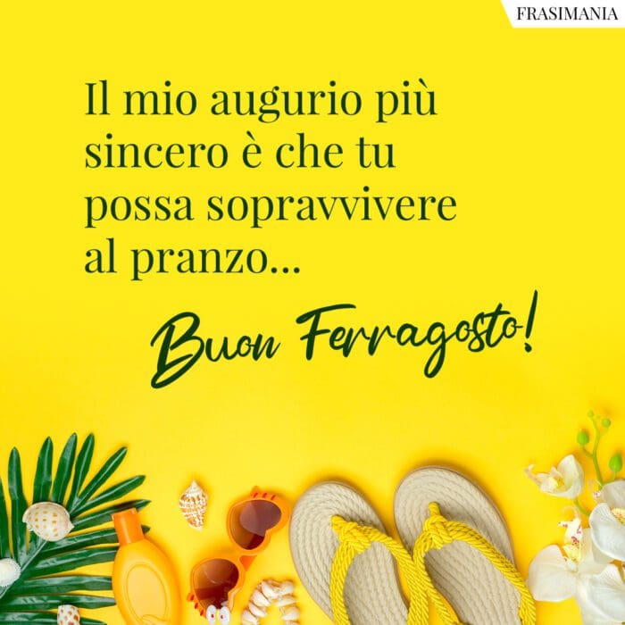 Il mio augurio più sincero è che tu possa sopravvivere al pranzo... Buon Ferragosto!