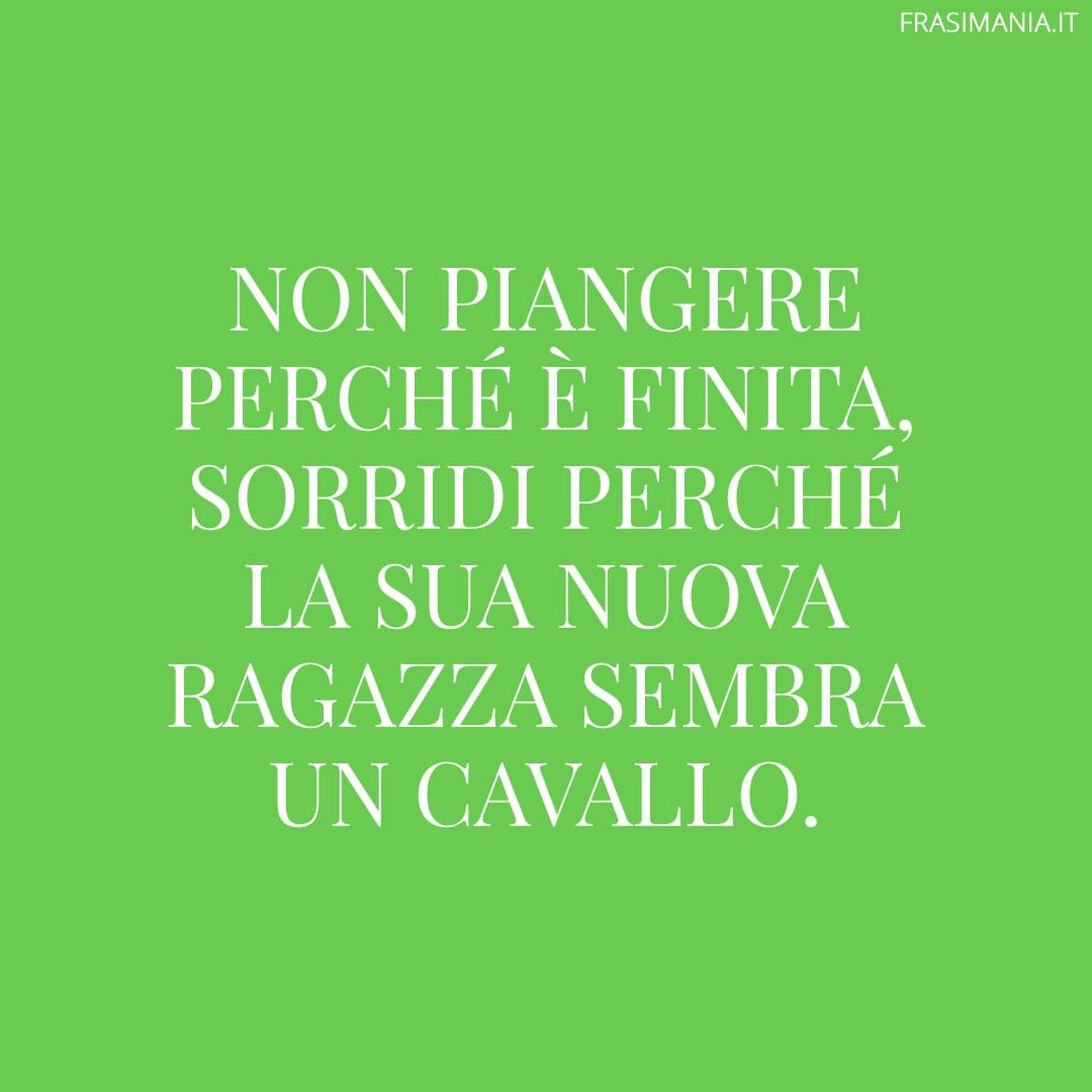 Non piangere perché è finita, sorridi perché la sua nuova ragazza sembra un cavallo.