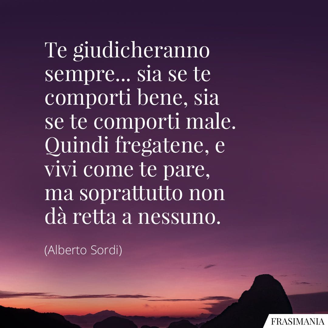 Te giudicheranno sempre... sia se te comporti bene, sia se te comporti male. Quindi fregatene, e vivi come te pare, ma soprattutto non dà retta a nessuno.