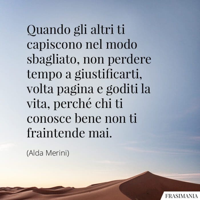 Quando gli altri ti capiscono nel modo sbagliato, non perdere tempo a giustificarti, volta pagina e goditi la vita, perché chi ti conosce bene non ti fraintende mai.