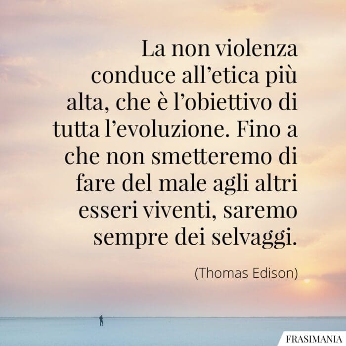 La non violenza conduce all'etica più alta, che è l'obiettivo di tutta l'evoluzione. Fino a che non smetteremo di fare del male agli altri esseri viventi, saremo sempre dei selvaggi.