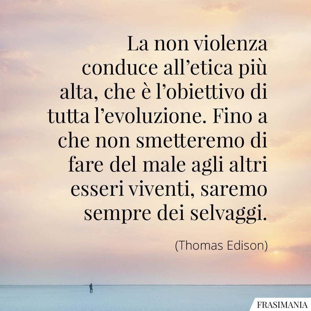 La non violenza conduce all'etica più alta, che è l'obiettivo di tutta l'evoluzione. Fino a che non smetteremo di fare del male agli altri esseri viventi, saremo sempre dei selvaggi.