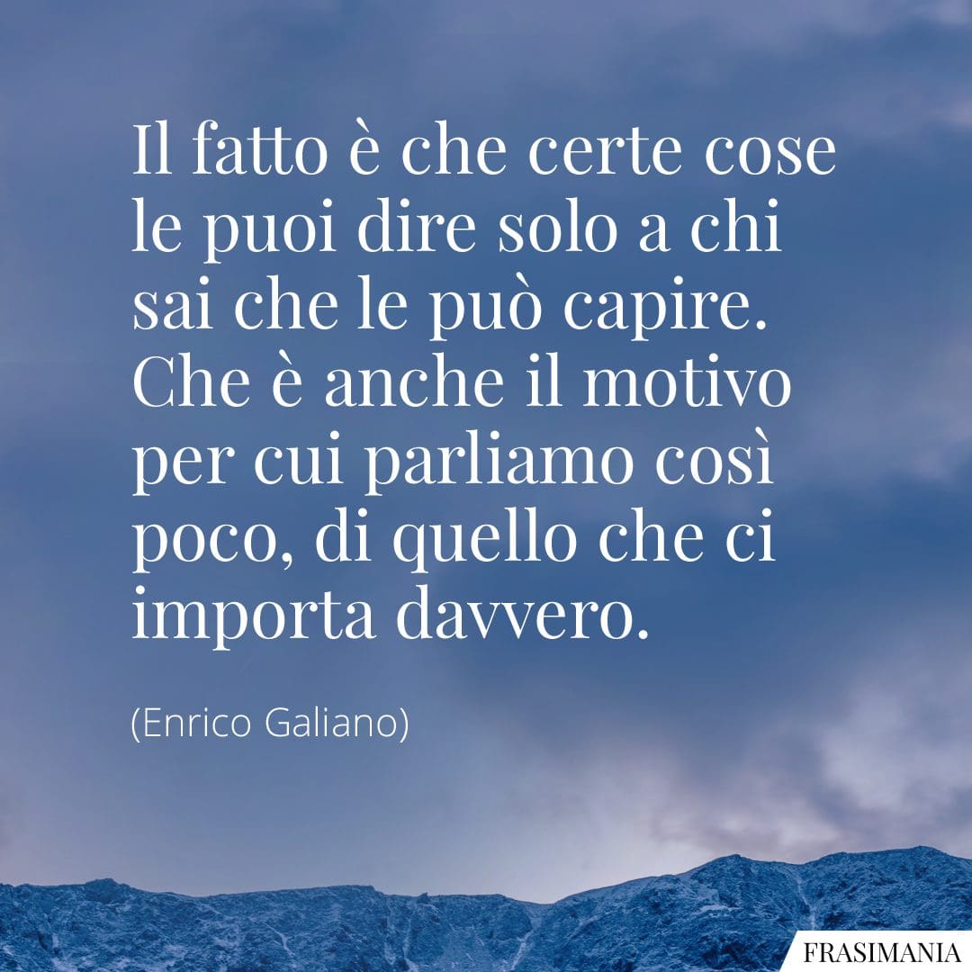 Il fatto è che certe cose le puoi dire solo a chi sai che le può capire. Che è anche il motivo per cui parliamo così poco, di quello che ci importa davvero.