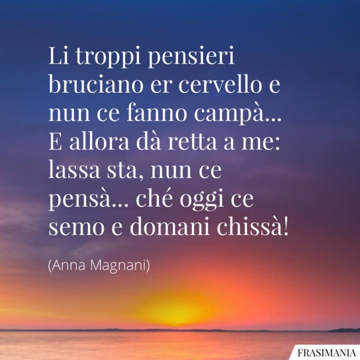 Li troppi pensieri bruciano er cervello e nun ce fanno campà... E allora dà retta a me: lassa sta, nun ce pensà... ché oggi ce semo e domani chissà!