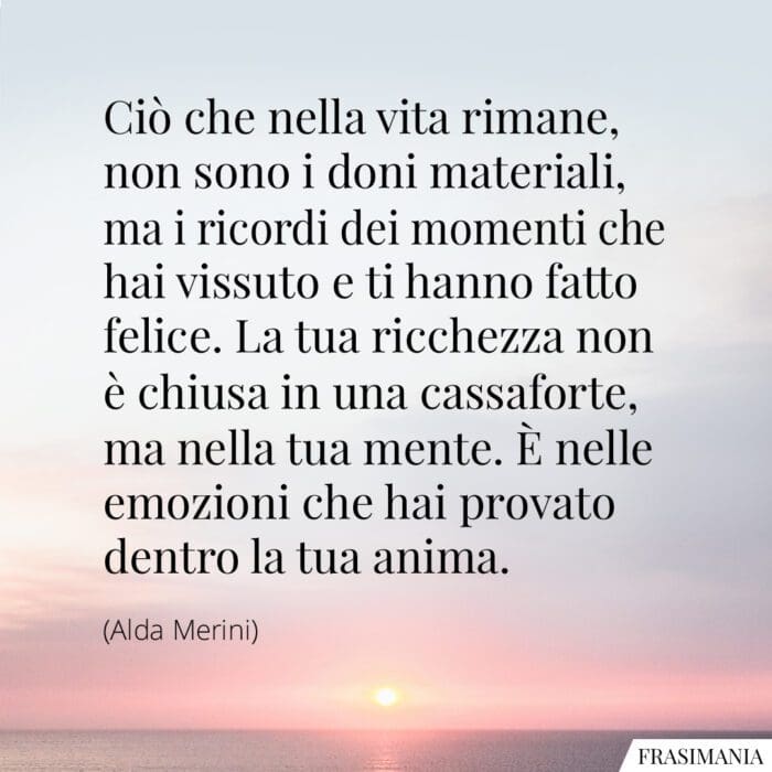 Ciò che nella vita rimane, non sono i doni materiali, ma i ricordi dei momenti che hai vissuto e ti hanno fatto felice. La tua ricchezza non è chiusa in una cassaforte, ma nella tua mente. È nelle emozioni che hai provato dentro la tua anima.