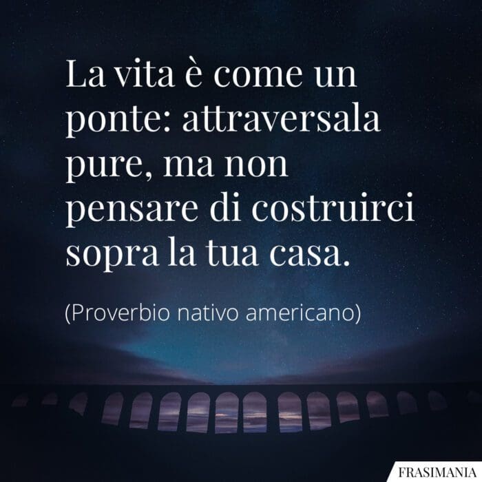 La vita è come un ponte: attraversala pure, ma non pensare di costruirci sopra la tua casa.