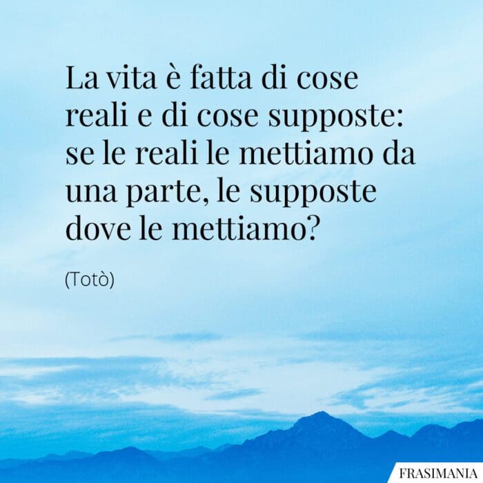 La vita è fatta di cose reali e di cose supposte: se le reali le mettiamo da una parte, le supposte dove le mettiamo?