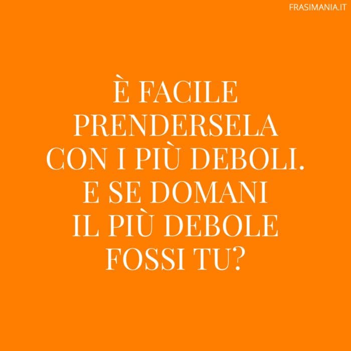 È facile prendersela con i più deboli. E se domani il più debole fossi tu?