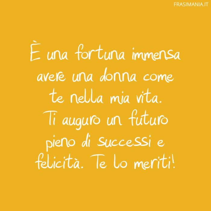 È una fortuna immensa avere una donna come te nella mia vita. Ti auguro un futuro pieno di successi e felicità. Te lo meriti!