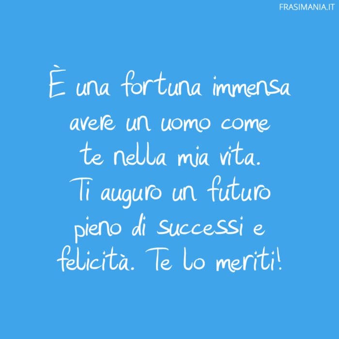 È una fortuna immensa avere un uomo come te nella mia vita. Ti auguro un futuro pieno di successi e felicità. Te lo meriti!