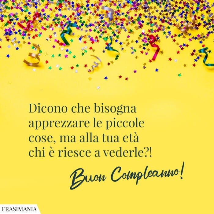 Dicono che bisogna apprezzare le piccole cose, ma alla tua età chi è riesce a vederle?! Buon Compleanno!