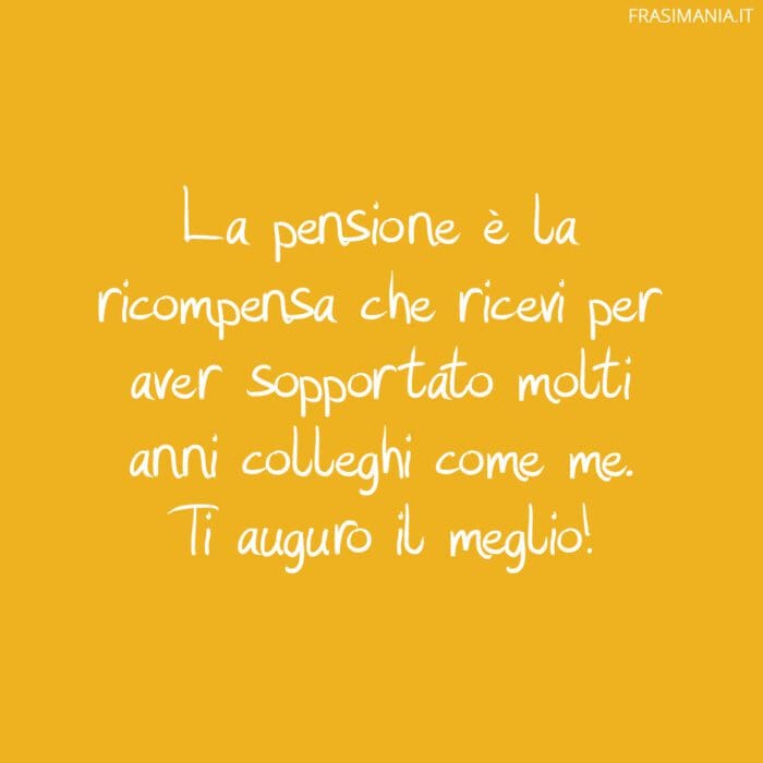 La pensione è la ricompensa che ricevi per aver sopportato molti anni colleghi come me. Ti auguro il meglio!