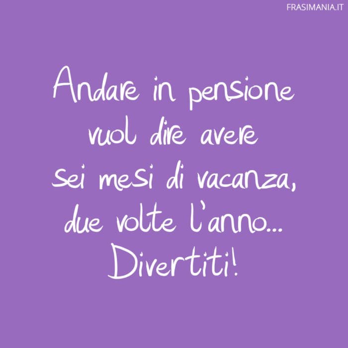 Andare in pensione vuol dire avere sei mesi di vacanza, due volte l'anno... Divertiti!