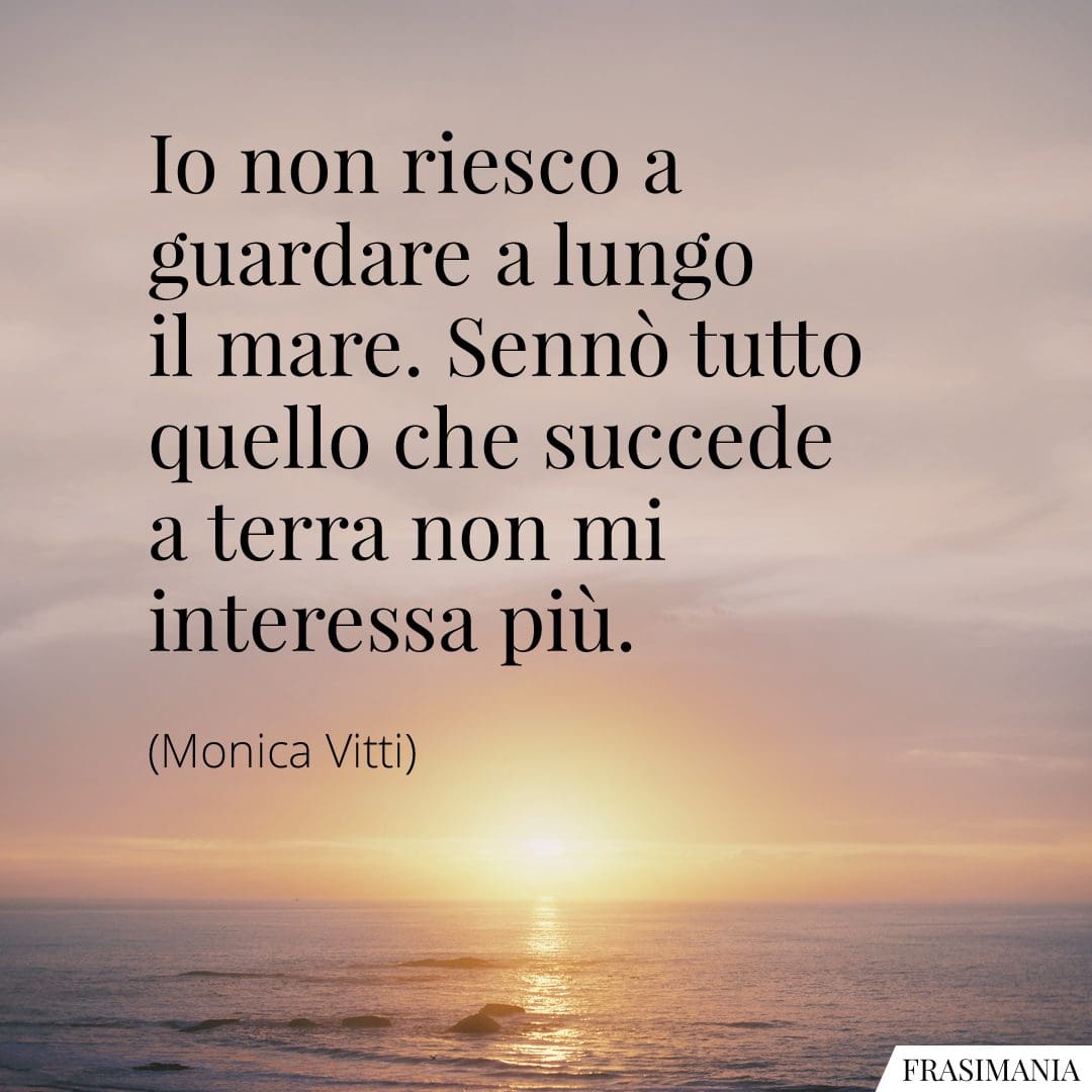 Io non riesco a guardare a lungo il mare. Sennò tutto quello che succede a terra non mi interessa più.