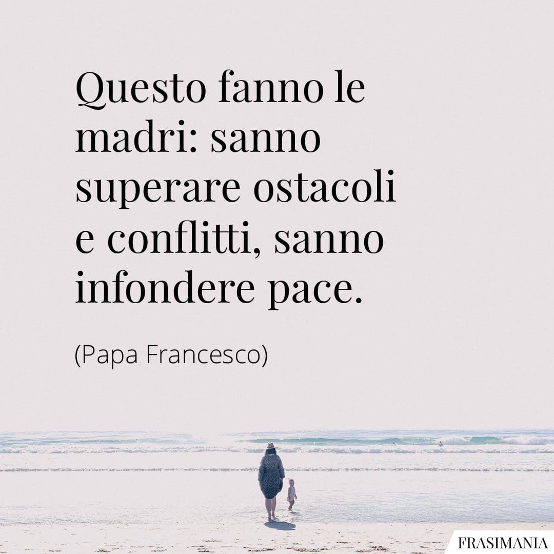 Questo fanno le madri: sanno superare ostacoli e conflitti, sanno infondere pace.