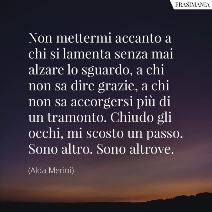 Non mettermi accanto a chi si lamenta senza mai alzare lo sguardo, a chi non sa dire grazie, a chi non sa accorgersi più di un tramonto. Chiudo gli occhi, mi scosto un passo. Sono altro. Sono altrove.