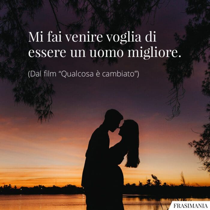 Mi fai venire voglia di essere un uomo migliore.