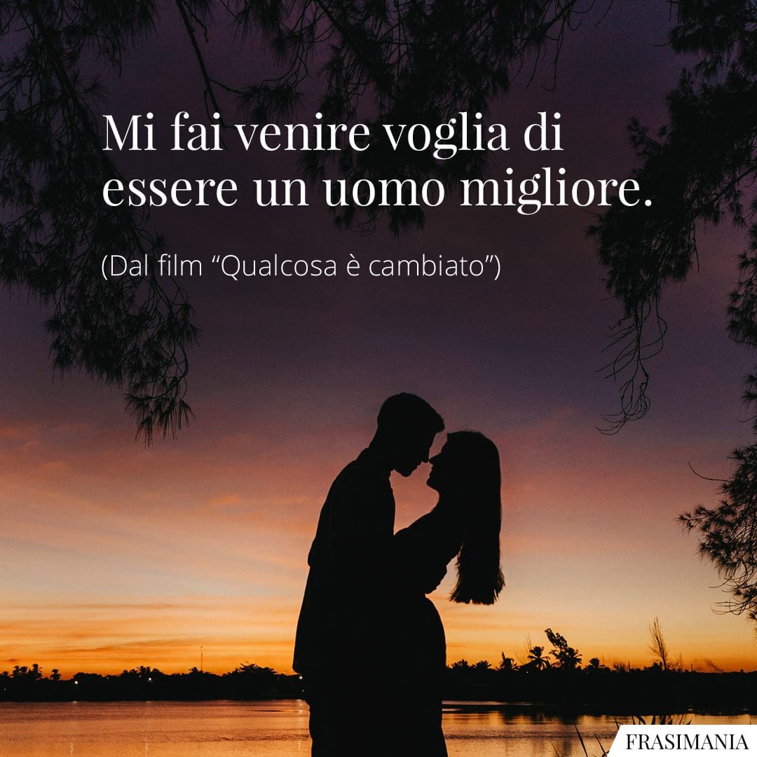 Mi fai venire voglia di essere un uomo migliore.