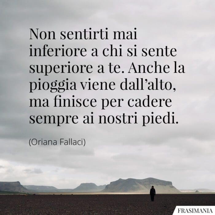 Non sentirti mai inferiore a chi si sente superiore a te. Anche la pioggia viene dall'alto, ma finisce per cadere sempre ai nostri piedi.