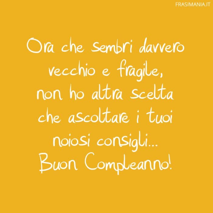 Ora che sembri davvero vecchio e fragile, non ho altra scelta che ascoltare i tuoi noiosi consigli... Buon Compleanno!