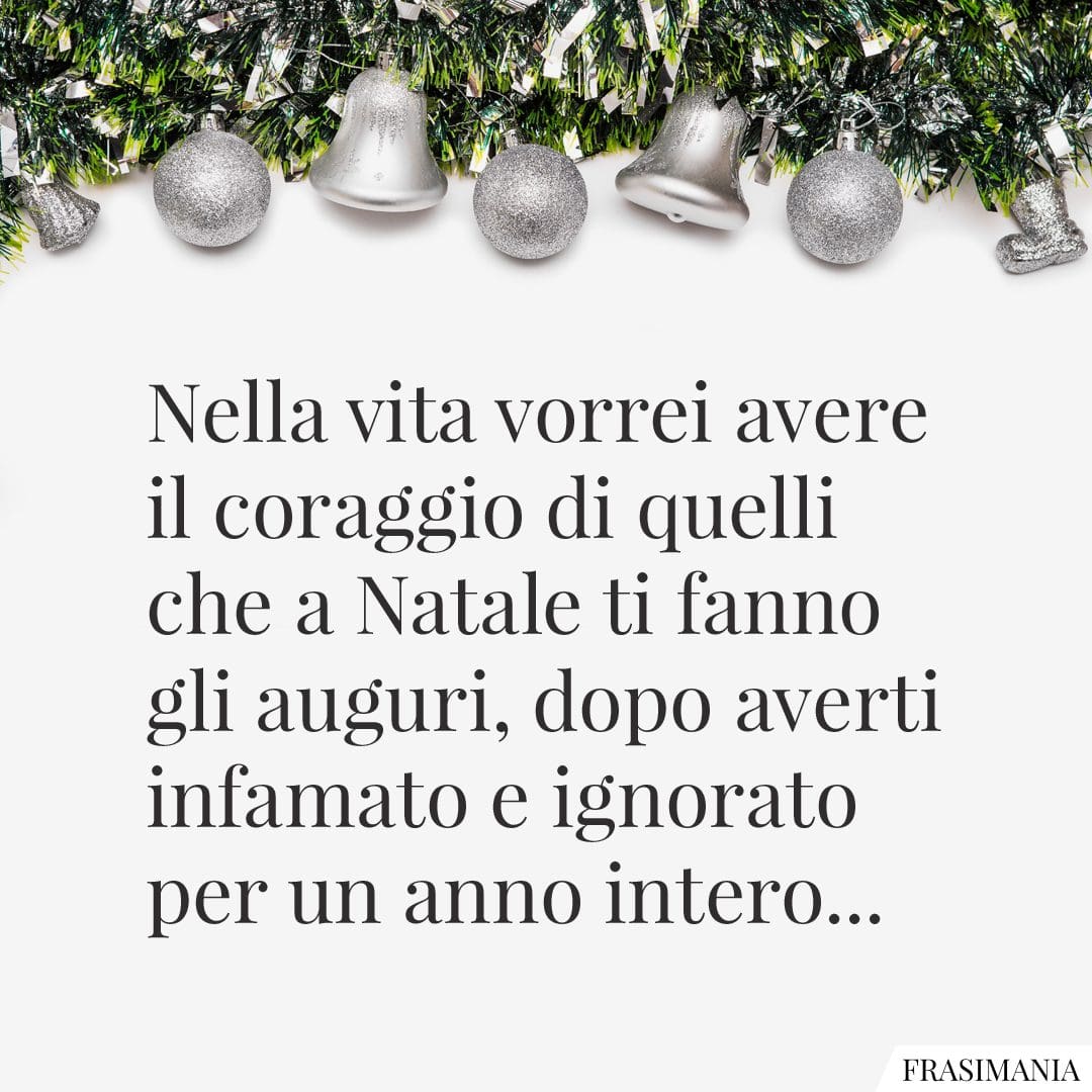 Nella vita vorrei avere il coraggio di quelli che a Natale ti fanno gli auguri, dopo averti infamato e ignorato per un anno intero...