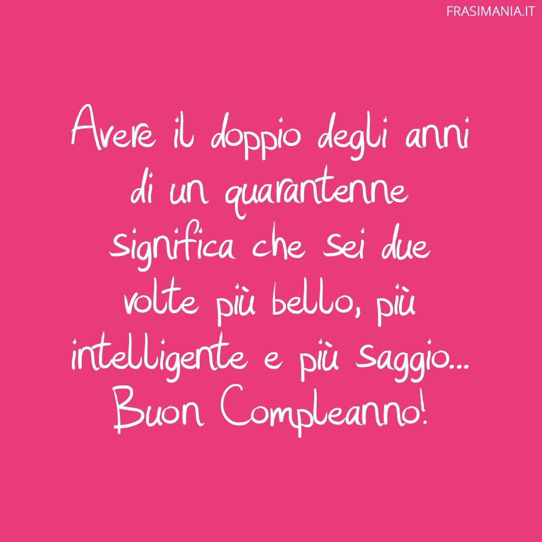 Avere il doppio degli anni di un quarantenne significa che sei due volte più bello, più intelligente e più saggio... Buon Compleanno!