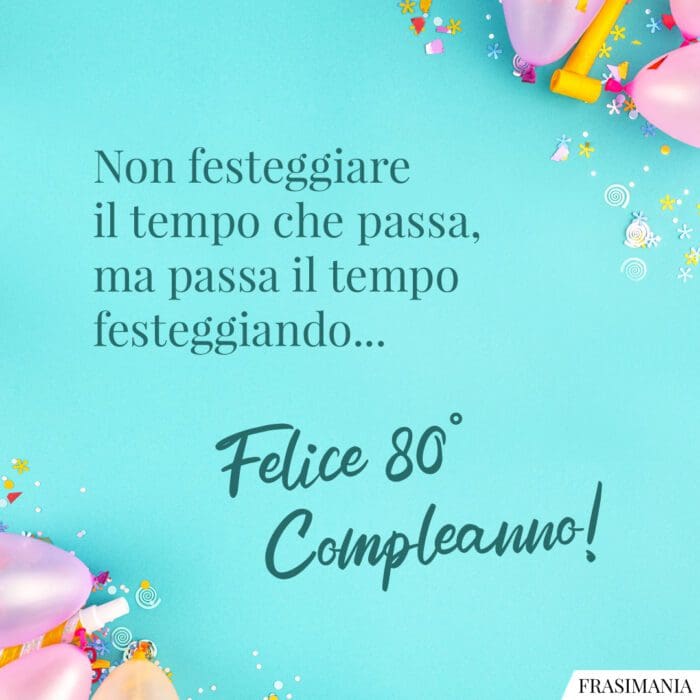 Non festeggiare il tempo che passa, ma passa il tempo festeggiando… Felice 80° Compleanno!