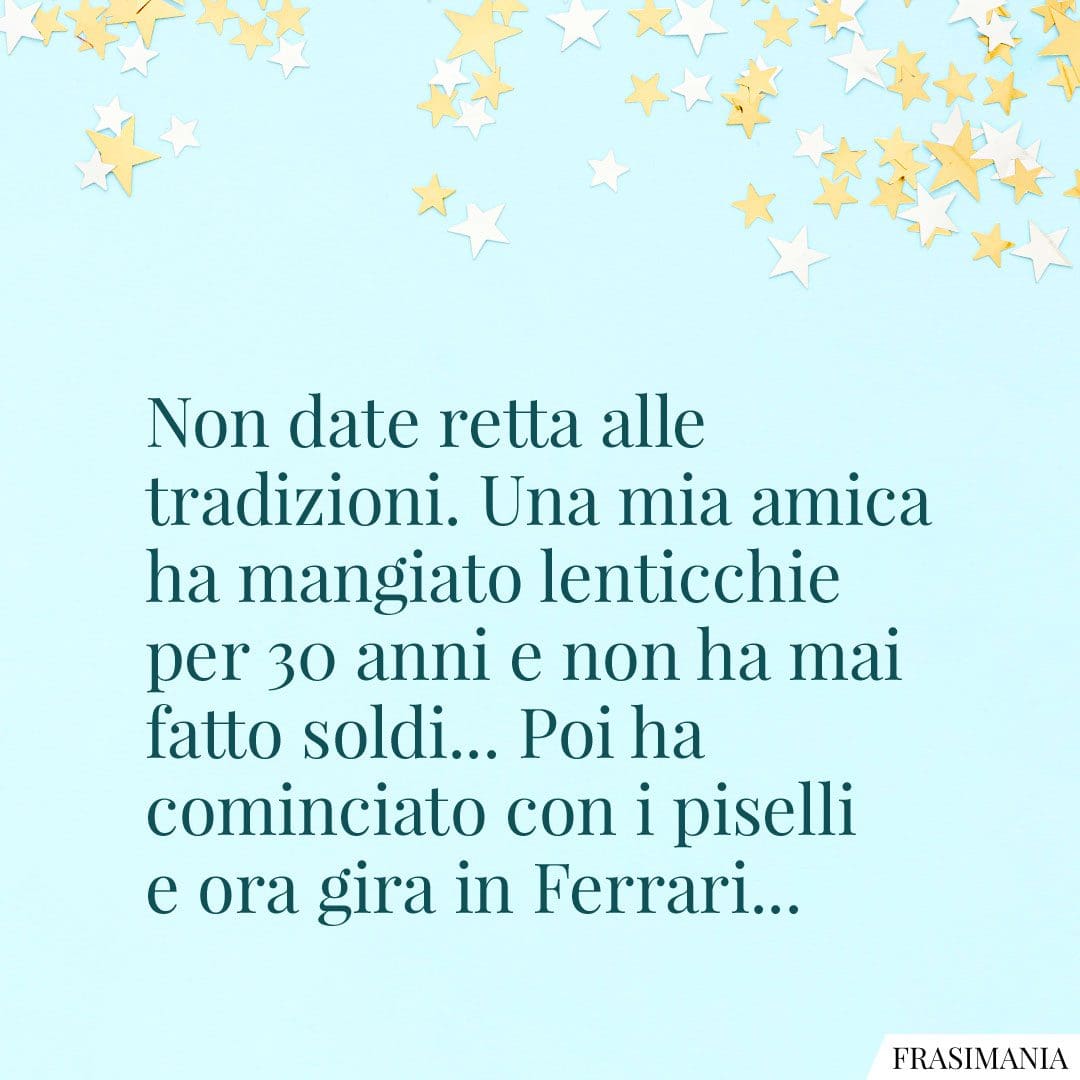 Non date retta alle tradizioni. Una mia amica ha mangiato lenticchie per 30 anni e non ha mai fatto soldi... Poi ha cominciato con i piselli e ora gira in Ferrari...