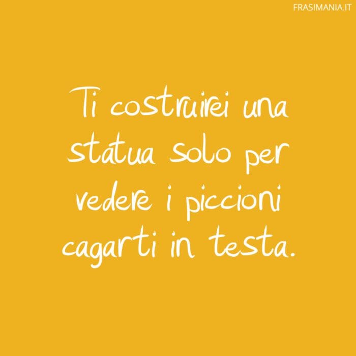 Ti costruirei una statua solo per vedere i piccioni cagarti in testa.