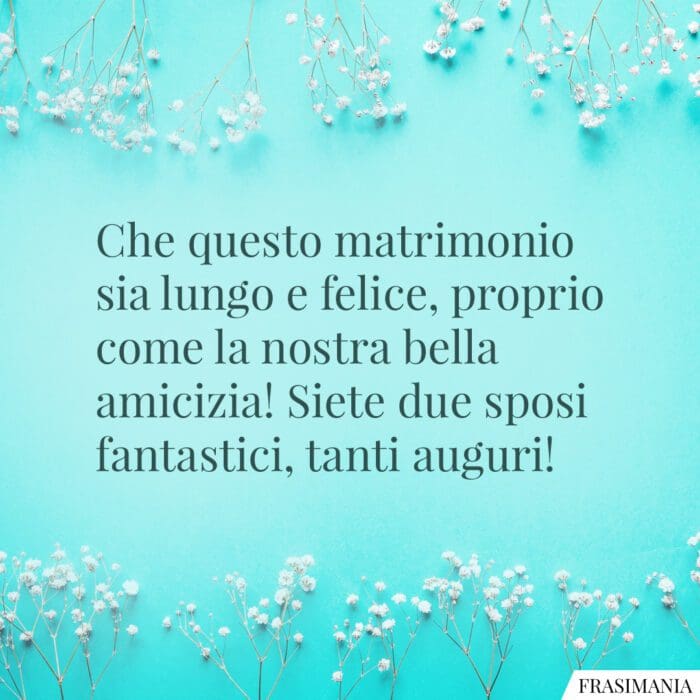 Che questo matrimonio sia lungo e felice, proprio come la nostra bella amicizia! Siete due sposi fantastici, tanti auguri!