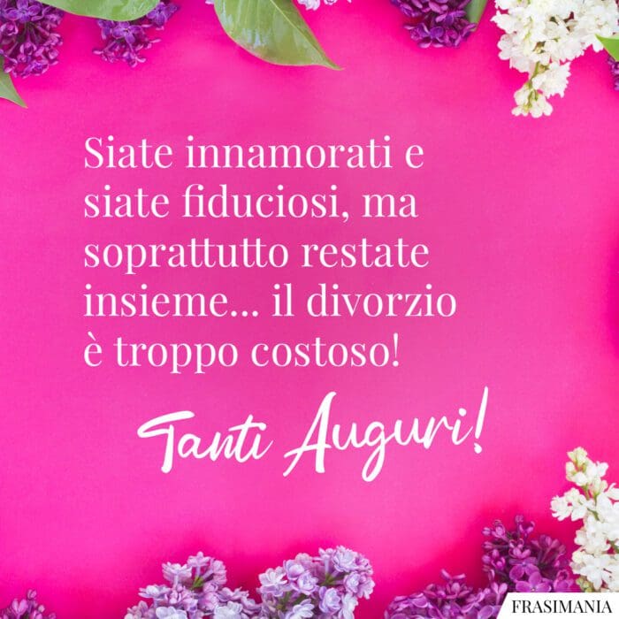 Siate innamorati e siate fiduciosi, ma soprattutto restate insieme... il divorzio è troppo costoso! Tanti Auguri!