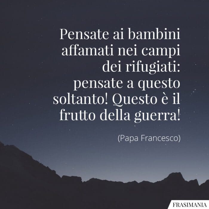 Pensate ai bambini affamati nei campi dei rifugiati: pensate a questo soltanto! Questo è il frutto della guerra!