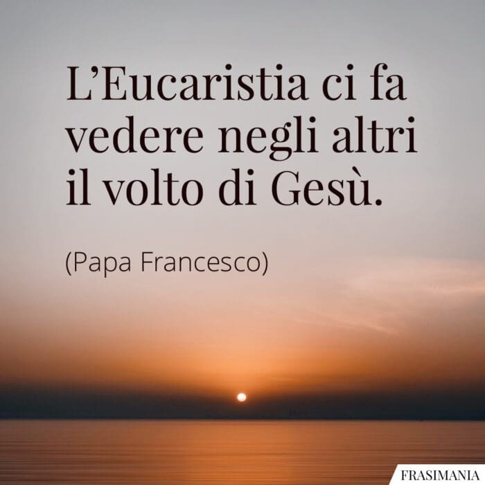 L’Eucaristia ci fa vedere negli altri il volto di Gesù.