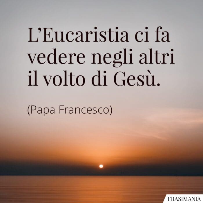 L'Eucaristia ci fa vedere negli altri il volto di Gesù.