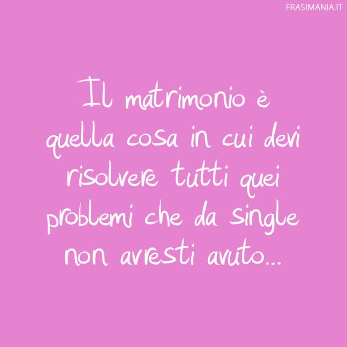 Il matrimonio è quella cosa in cui devi risolvere tutti quei problemi che da single non avresti avuto…