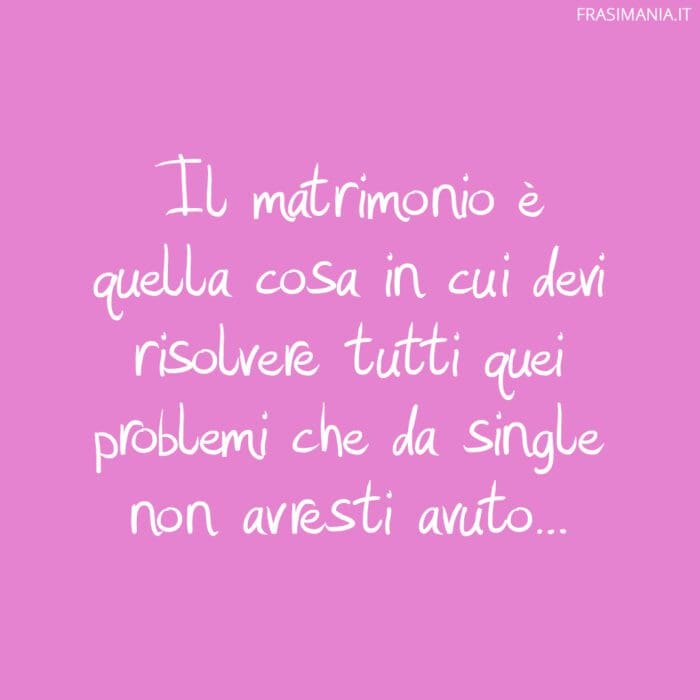 Il matrimonio è quella cosa in cui devi risolvere tutti quei problemi che da single non avresti avuto...