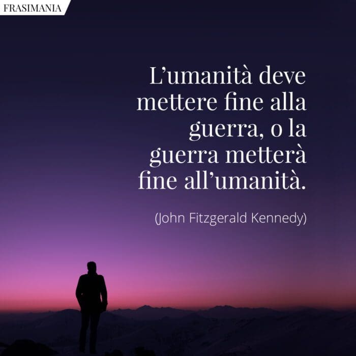 L’umanità deve mettere fine alla guerra, o la guerra metterà fine all’umanità.