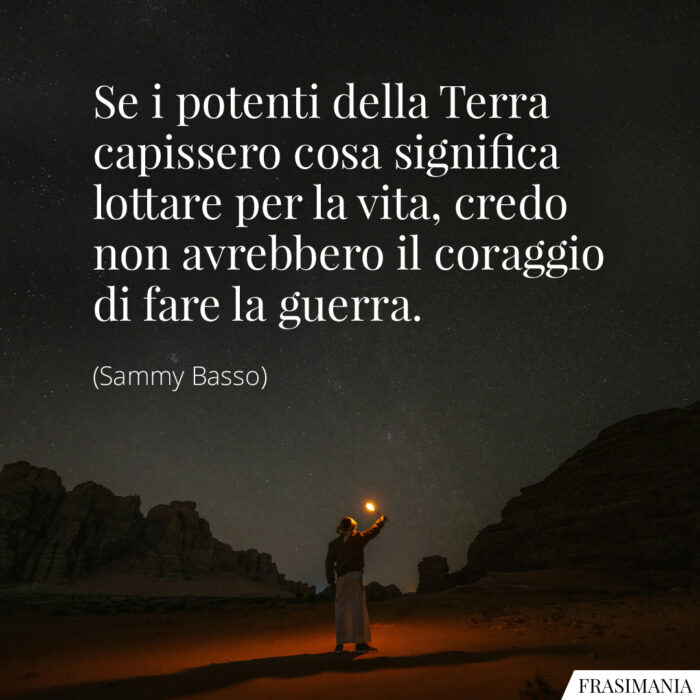 Se i potenti della Terra capissero cosa significa lottare per la vita, credo non avrebbero il coraggio di fare la guerra.