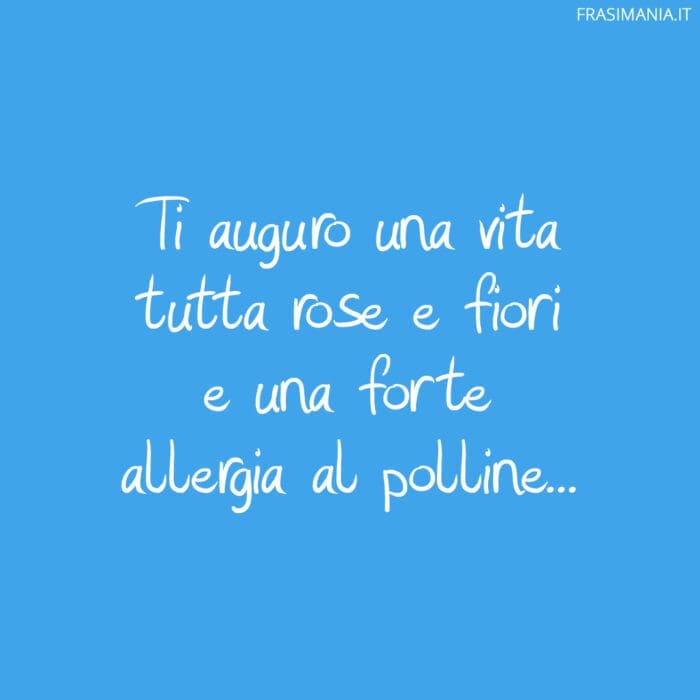 Ti auguro una vita tutta rose e fiori e una forte allergia al polline…