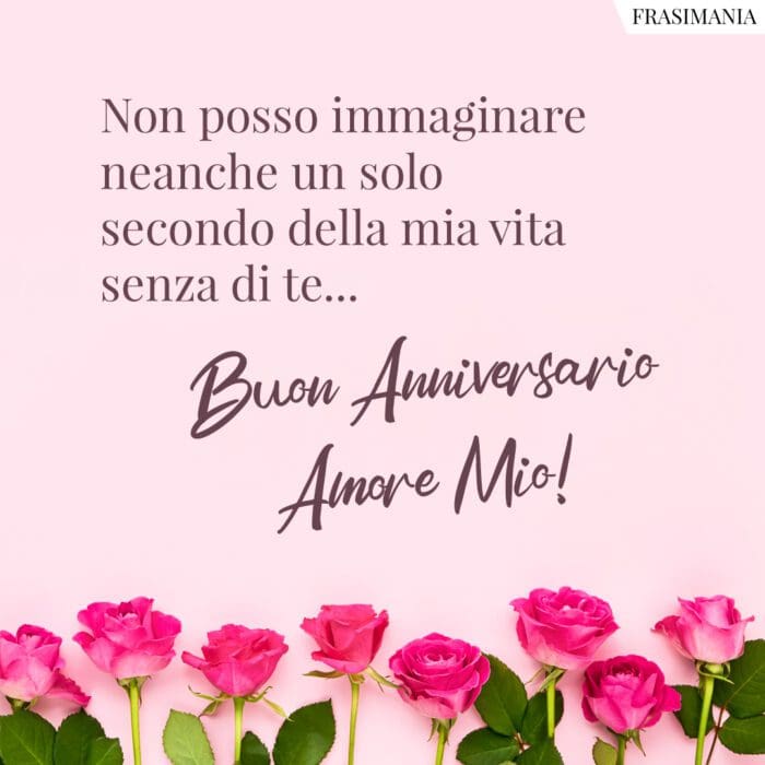 Non posso immaginare neanche un solo secondo della mia vita senza di te… Buon Anniversario Amore Mio!