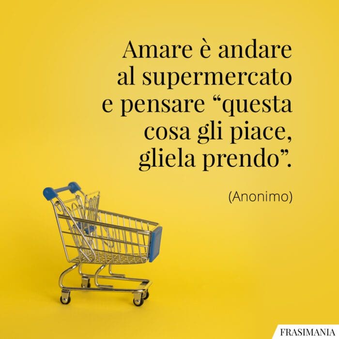 Amare è andare al supermercato e pensare “questa cosa gli piace, gliela prendo”.
