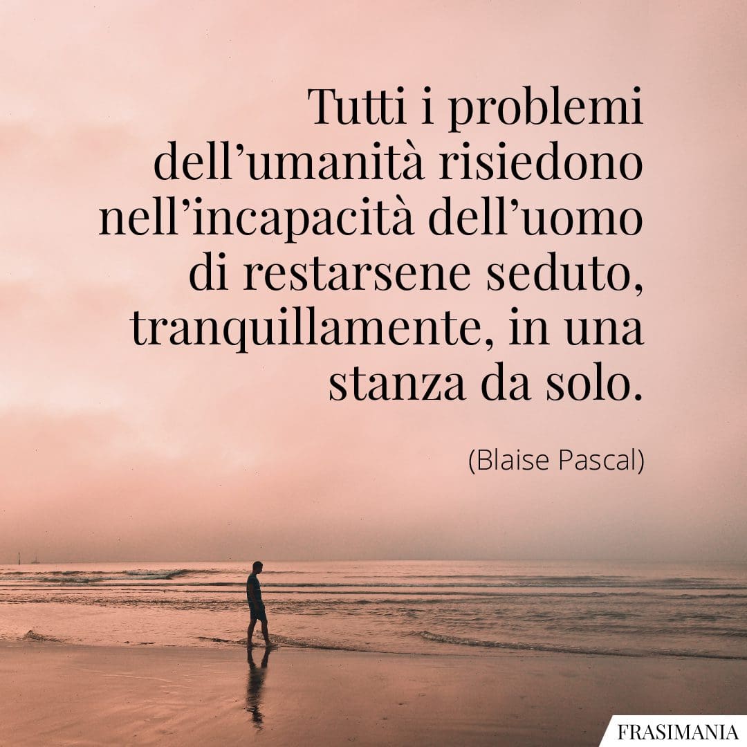 Tutti i problemi dell'umanità risiedono nell'incapacità dell'uomo di restarsene seduto, tranquillamente, in una stanza da solo.
