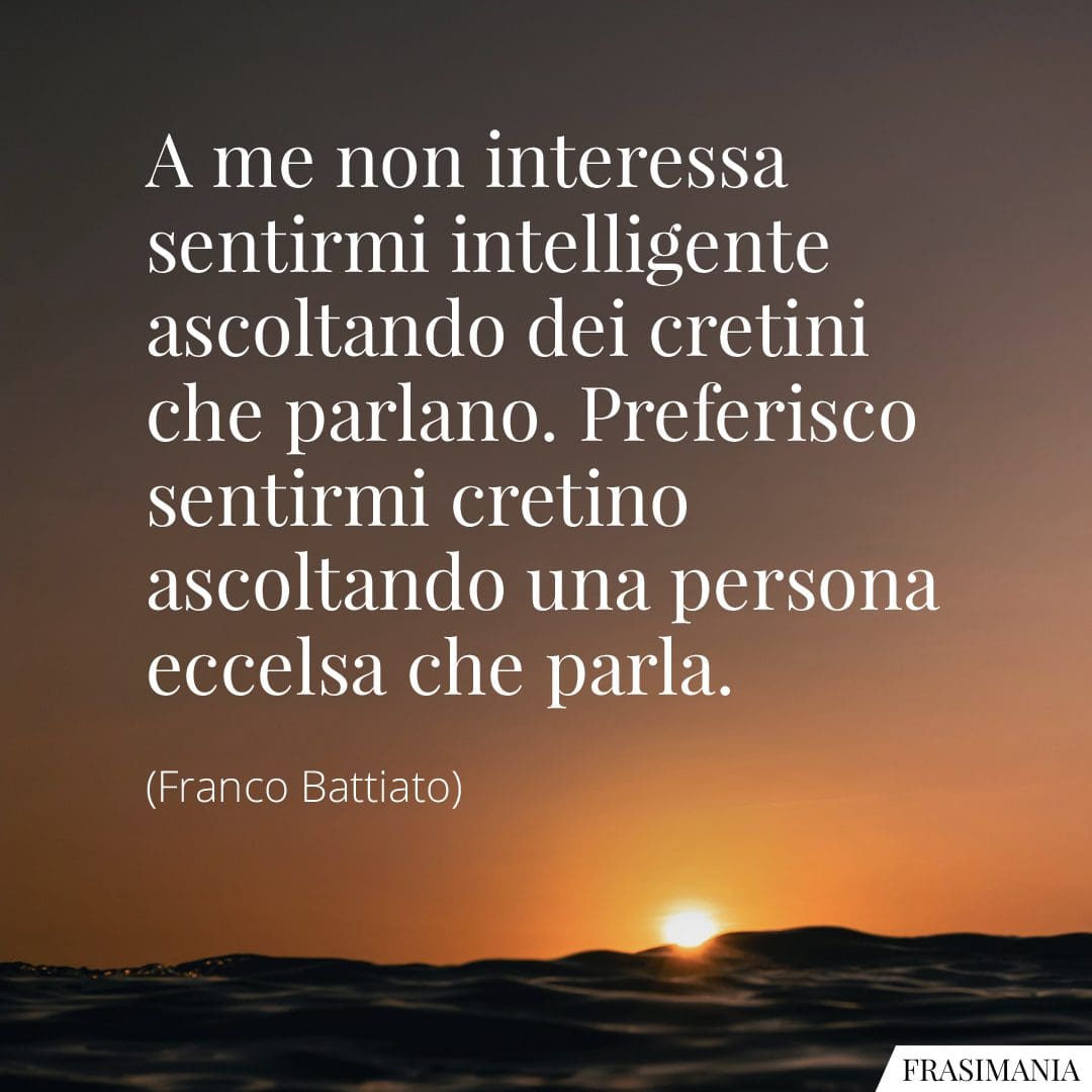 A me non interessa sentirmi intelligente ascoltando dei cretini che parlano. Preferisco sentirmi cretino ascoltando una persona eccelsa che parla.