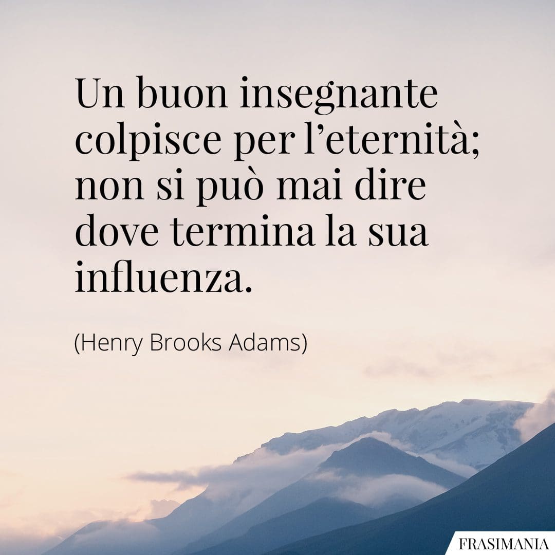 Un buon insegnante colpisce per l'eternità; non si può mai dire dove termina la sua influenza.