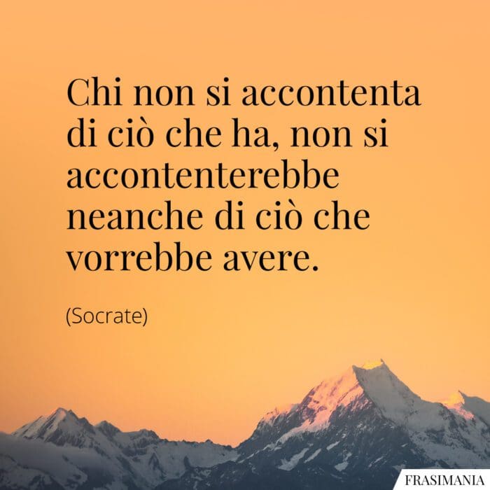 Chi non si accontenta di ciò che ha, non si accontenterebbe neanche di ciò che vorrebbe avere.