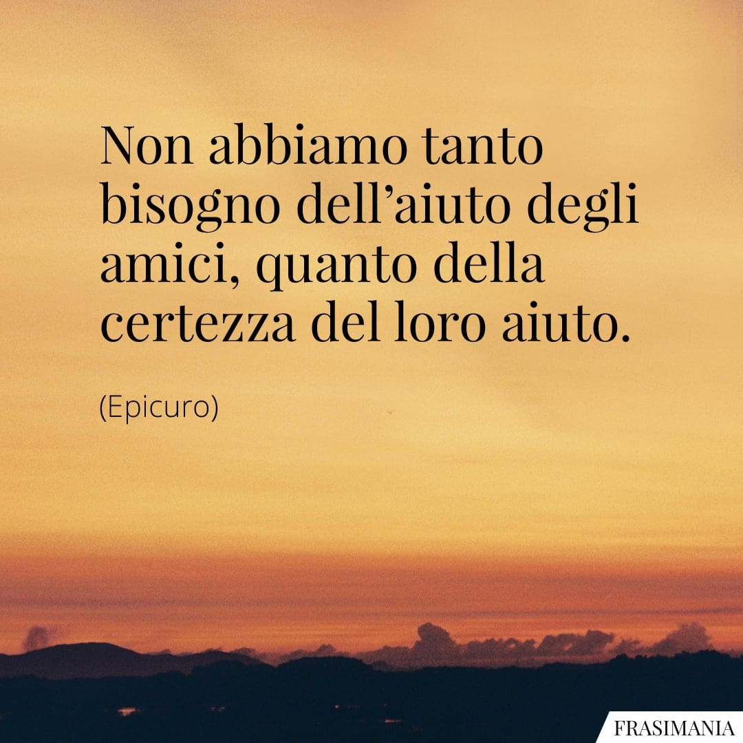 Non abbiamo tanto bisogno dell'aiuto degli amici, quanto della certezza del loro aiuto.