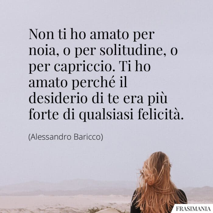 Non ti ho amato per noia, o per solitudine, o per capriccio. Ti ho amato perché il desiderio di te era più forte di qualsiasi felicità.