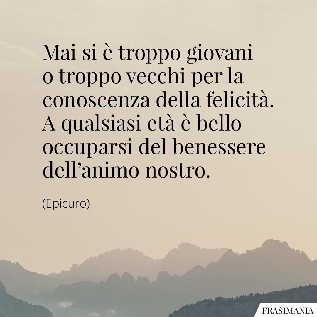 Mai si è troppo giovani o troppo vecchi per la conoscenza della felicità. A qualsiasi età è bello occuparsi del benessere dell'animo nostro.