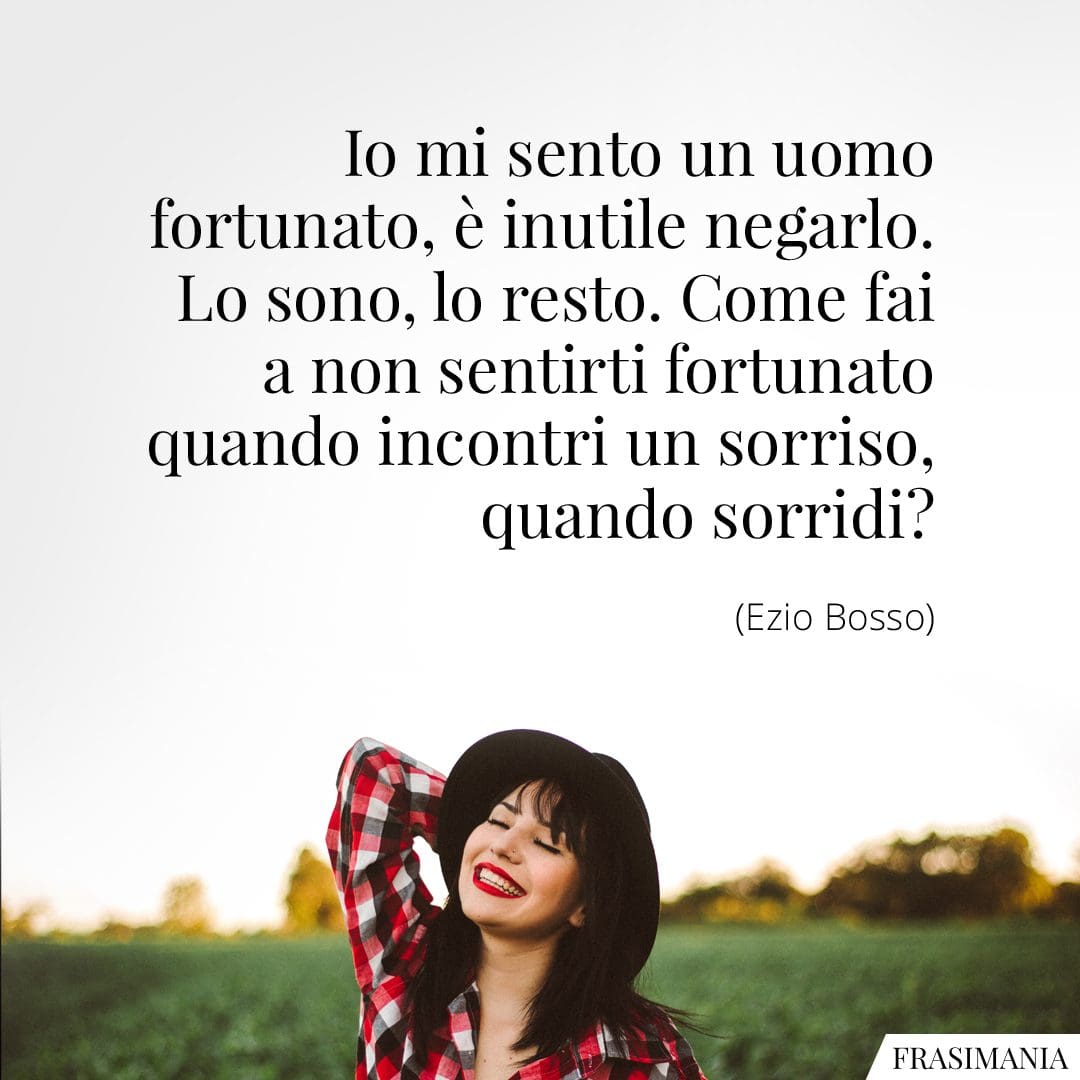 Io mi sento un uomo fortunato, è inutile negarlo. Lo sono, lo resto. Come fai a non sentirti fortunato quando incontri un sorriso, quando sorridi?