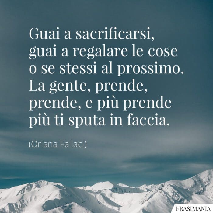 Guai a sacrificarsi, guai a regalare le cose o se stessi al prossimo. La gente, prende, prende, e più prende più ti sputa in faccia.